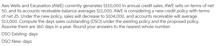 Axis Wells and Excavation (AWE) currently generates $110,000 in annual credit sales. AWE sells on terms of net
50, and its accounts receivable balance averages $11,000. AWE is considering a new credit policy with terms
of net 25. Under the new policy, sales will decrease to $104,000, and accounts receivable will average
$13,000. Compute the days sales outstanding (DSO) under the existing policy and the proposed policy.
Assume there are 360 days in a year. Round your answers to the nearest whole number.
DSO Existing: days
DSO New: days