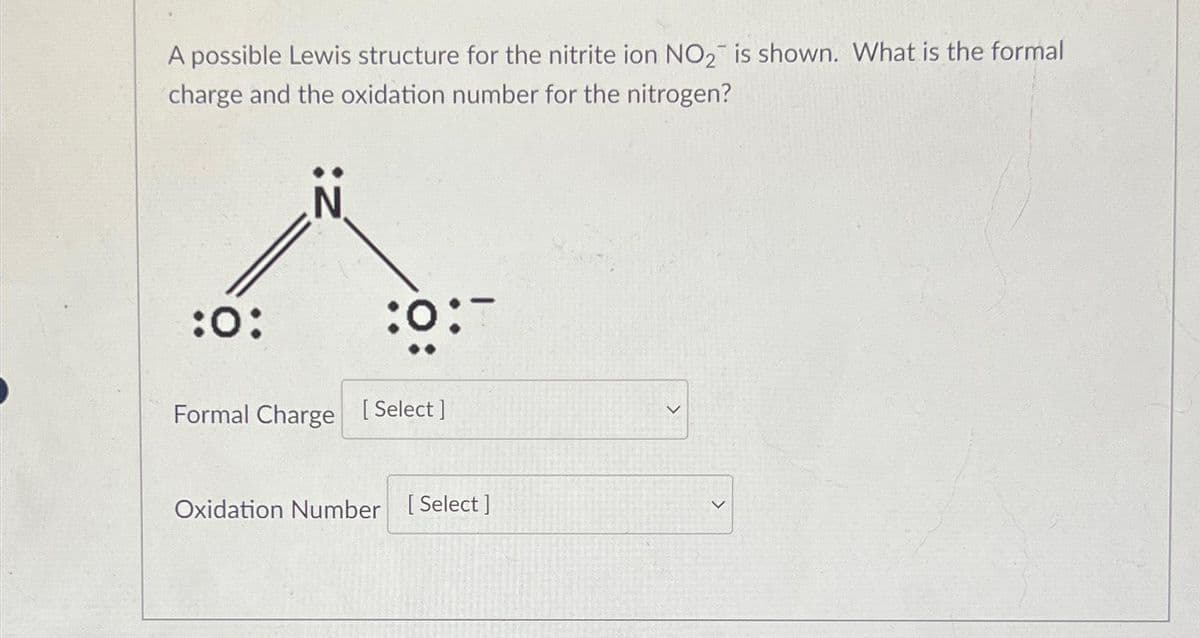 A possible Lewis structure for the nitrite ion NO₂ is shown. What is the formal
charge and the oxidation number for the nitrogen?
:0:
:0:-
Formal Charge [Select]
Oxidation Number [Select ]
>