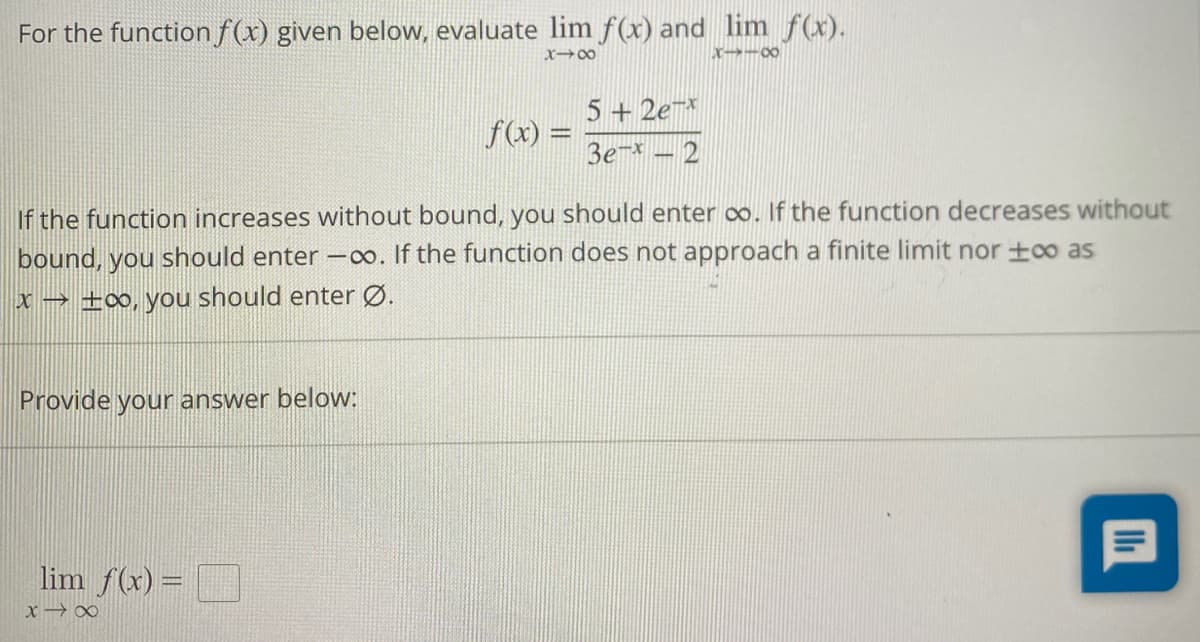 For the function f(x) given below, evaluate lim f(x) and lim f(x).
818
8118
Provide your answer below:
f(x) =
If the function increases without bound, you should enter ∞. If the function decreases without
bound, you should enter -∞o. If the function does not approach a finite limit nor too as
x → ±∞, you should enter Ø.
lim f(x) =
x →∞
5+2ex
3e-x-2
P