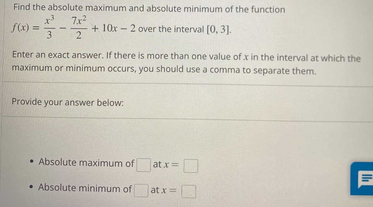 Find the absolute maximum and absolute minimum of the function
x3
3
f(x) =
1
7x²
2
+ 10x - 2 over the interval [0, 3].
Enter an exact answer. there is more than one value of x in the interval at which the
maximum or minimum occurs, you should use a comma to separate them.
Provide your answer below:
• Absolute maximum of
• Absolute minimum of
at x =
at x =