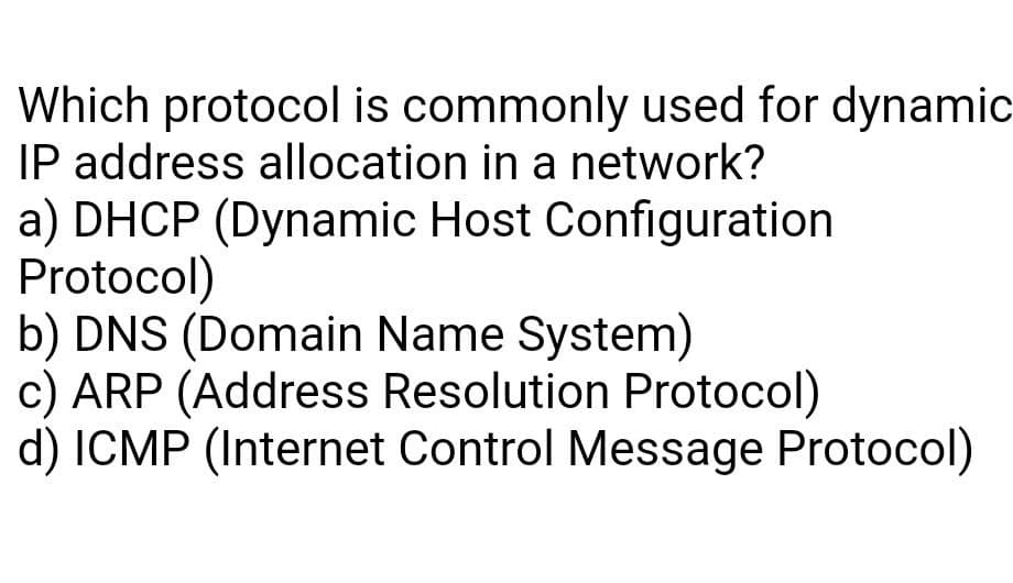 Which protocol is commonly used for dynamic
IP address allocation in a network?
a) DHCP (Dynamic Host Configuration
Protocol)
b) DNS (Domain Name System)
c) ARP (Address Resolution Protocol)
d) ICMP (Internet Control Message Protocol)