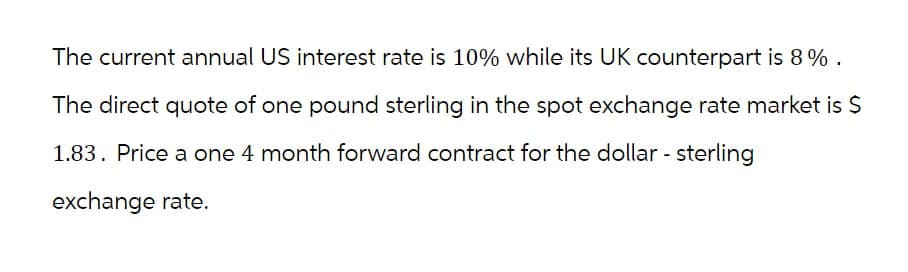 The current annual US interest rate is 10% while its UK counterpart is 8%.
The direct quote of one pound sterling in the spot exchange rate market is $
1.83. Price a one 4 month forward contract for the dollar - sterling
exchange rate.