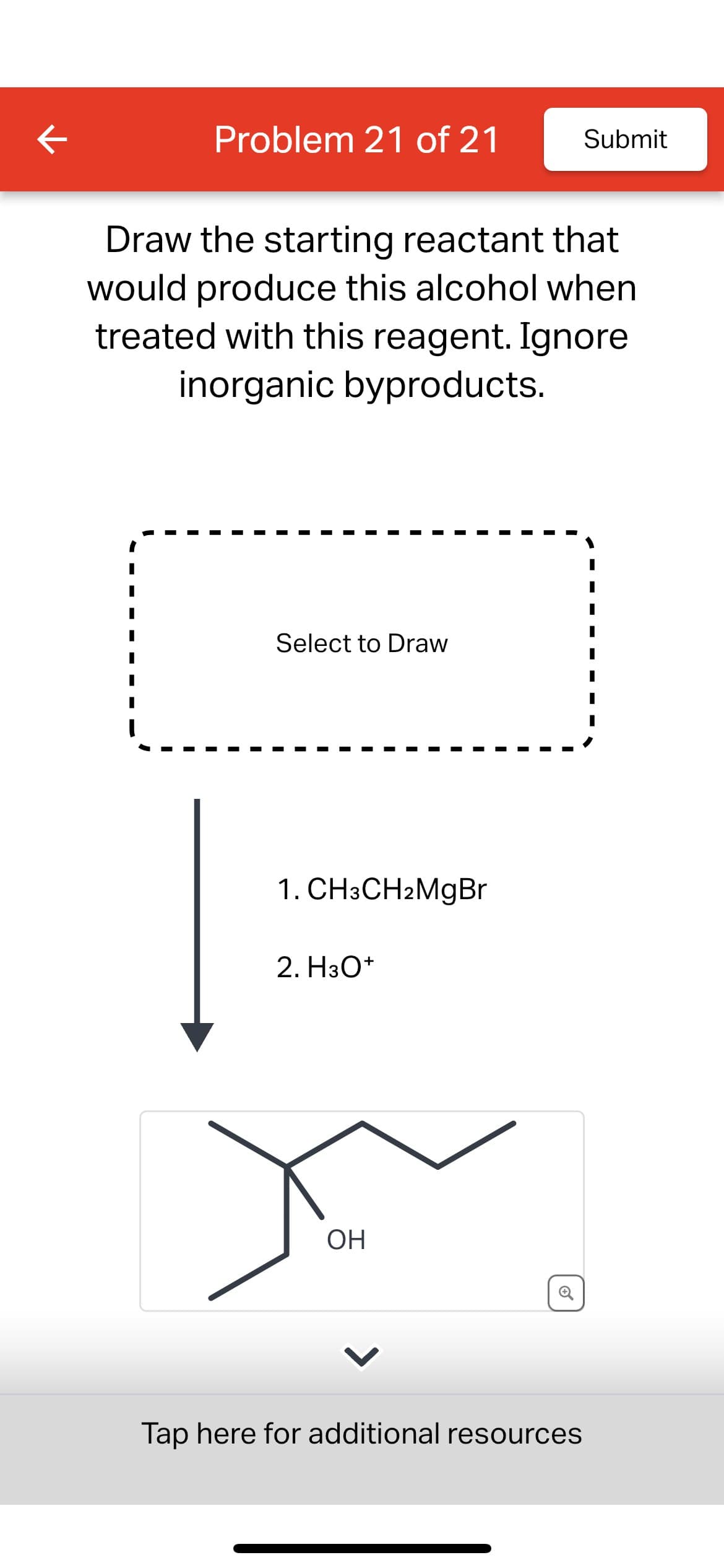 K
Problem 21 of 21
Submit
Draw the starting reactant that
would produce this alcohol when
treated with this reagent. Ignore
inorganic byproducts.
Select to Draw
1. CH3CH2MgBr
2. H3O+
OH
⑥
Tap here for additional resources