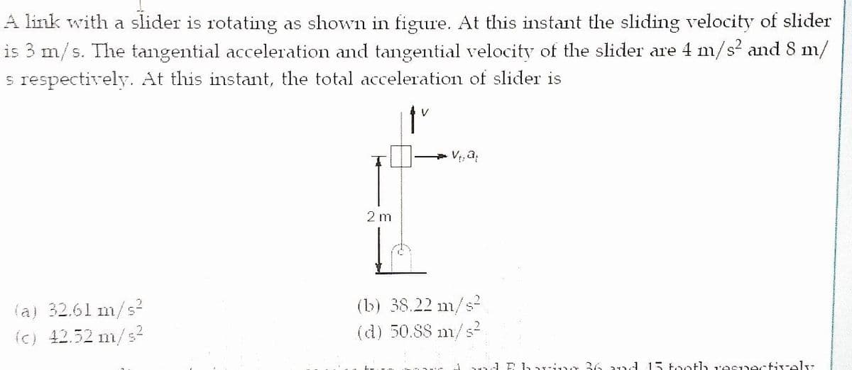 A link with a slider is rotating as shown in figure. At this instant the sliding velocity of slider
is 3 m/s. The tangential acceleration and tangential velocity of the slider are 4 m/s² and 8 m/
s respectively. At this instant, the total acceleration of slider is
2 m
(a) 32.61 m/s?
(c) 12.52 m/s?
(b) 38.22 m/s
(d) 50.88 m/s?
1Ehari r 36 21d 15 tooth r'esnectively
