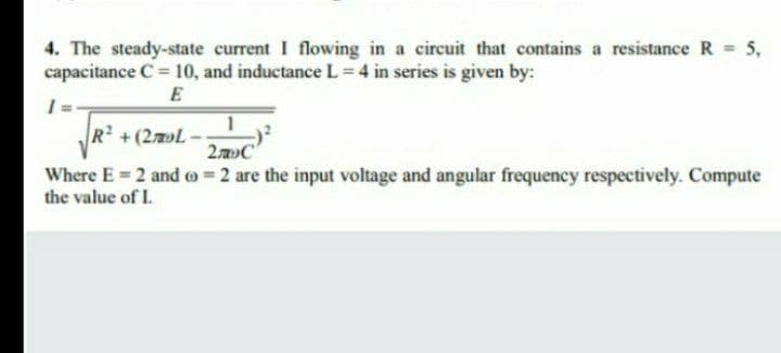 4. The steady-state current I flowing in a circuit that contains a resistance R = 5,
capacitance C= 10, and inductance L 4 in series is given by:
E
R +(2L
2C
Where E= 2 and o =2 are the input voltage and angular frequency respectively. Compute
the value of I.
