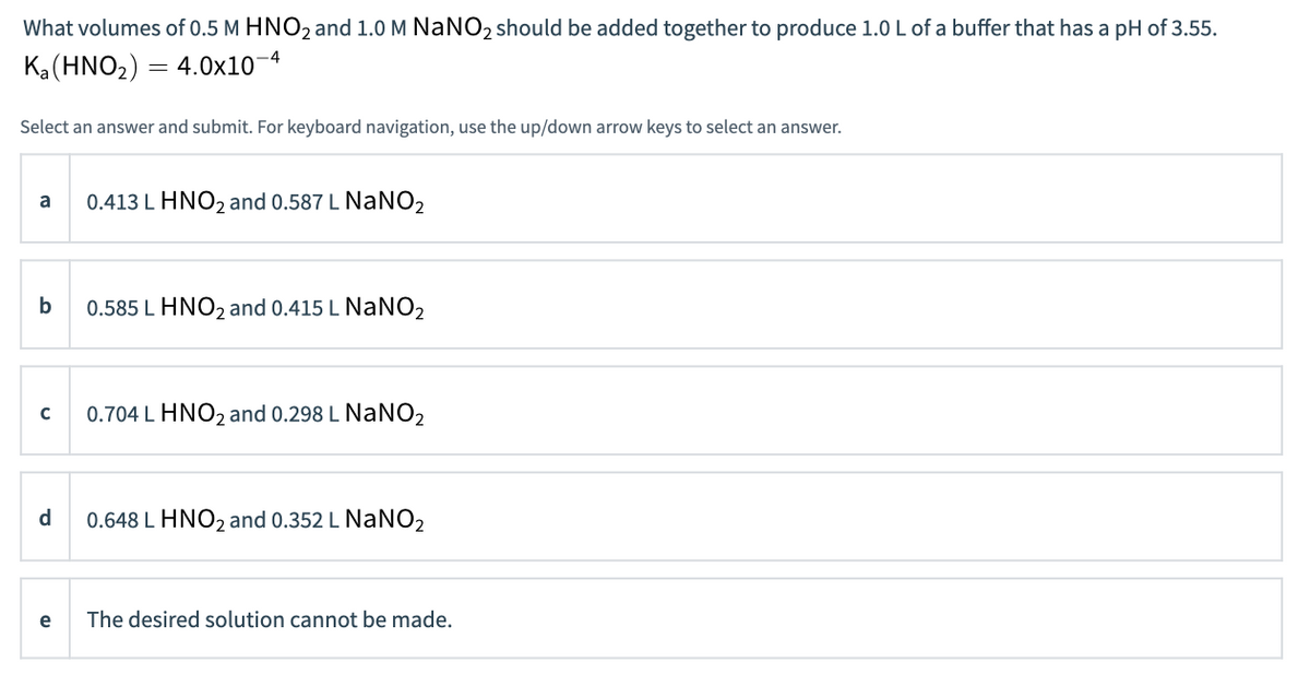 What volumes of 0.5 M HNO2 and 1.0 M NaNO2 should be added together to produce 1.0 L of a buffer that has a pH of 3.55.
Ka(HNO2) = 4.0x10-4
Select an answer and submit. For keyboard navigation, use the up/down arrow keys to select an answer.
a
0.413 L HNO2 and 0.587 L NaNO2
b
0.585 L HNO2 and 0.415 L NaNO2
0.704 L HNO2 and 0.298 L NaNO2
d
0.648 L HNO2 and 0.352 L NaNO2
e
The desired solution cannot be made.
