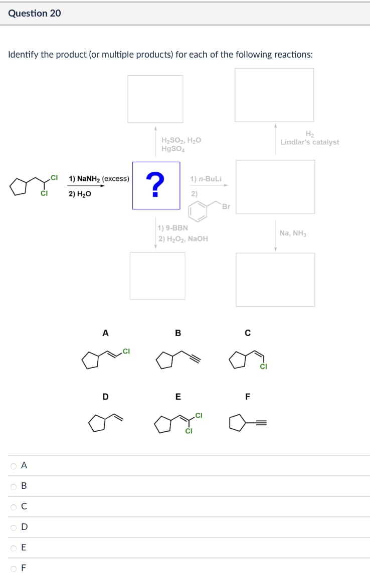 Question 20
Identify the product (or multiple products) for each of the following reactions:
H₂
H₂SO2, H₂O
HgSO4
Lindlar's catalyst
CI
1) NaNH2 (excess)
?
CI
2) H₂O
Α
A B
C
D
E
F
1) n-BuLi
2)
Br
1) 9-BBN
2) H2O2, NaOH
A
B
с
Na, NH3
P
D
E
CI
F
7
g