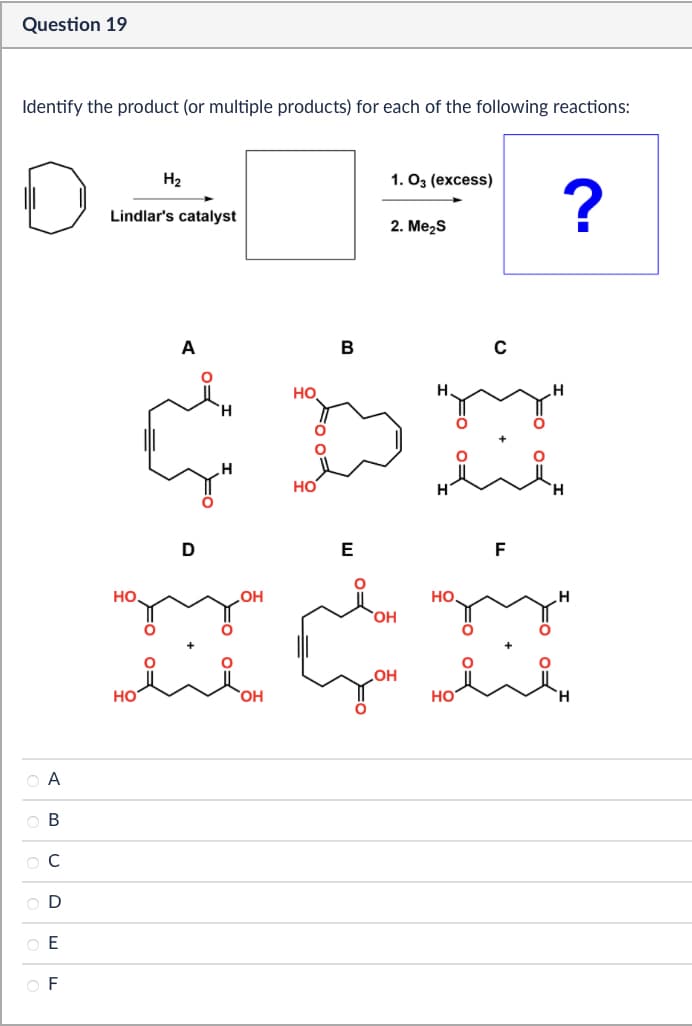 Question 19
Identify the product (or multiple products) for each of the following reactions:
H2
1. 03 (excess)
Lindlar's catalyst
?
2. Me₂S
А
A B
C
OD
DEE
OF
HO
A
но
B
D
H
HO
OH
HO
OH
E
HO
OH
OH
F
H
ноён
HO