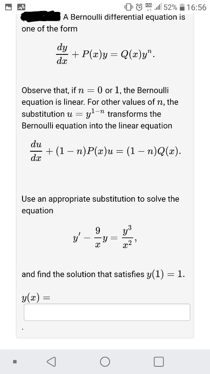 © l 52%
A Bernoulli differential equation is
16:56
one of the form
dy
+ P(x)y = Q(x)y".
dx
Observe that, if n
O or 1, the Bernoulli
equation is linear. For other values of n, the
substitution u = y!-n transforms the
Bernoulli equation into the linear equation
du
+ (1 — п)P(г)и — (1 — п)Q(»).
dx
Use an appropriate substitution to solve the
equation
y'
x2
and find the solution that satisfies y(1) = 1.
y(x) :
||
