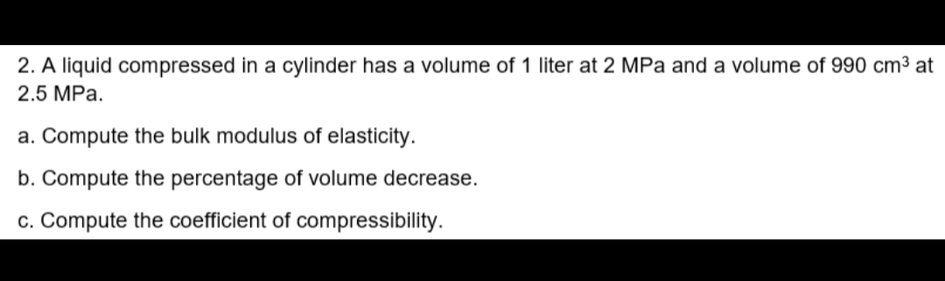 2. A liquid compressed in a cylinder has a volume of 1 liter at 2 MPa and a volume of 990 cm³ at
2.5 MPa.
a. Compute the bulk modulus of elasticity.
b. Compute the percentage of volume decrease.
c. Compute the coefficient of compressibility.
