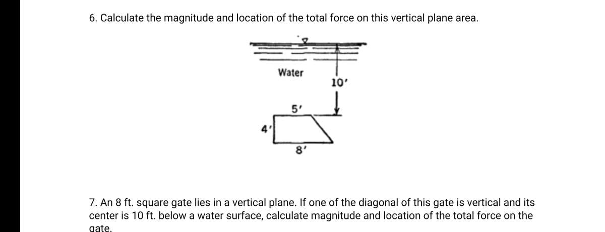 6. Calculate the magnitude and location of the total force on this vertical plane area.
Water
10'
5'
8'
7. An 8 ft. square gate lies in a vertical plane. If one of the diagonal of this gate is vertical and its
center is 10 ft. below a water surface, calculate magnitude and location of the total force on the
gate,
