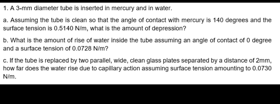 1. A 3-mm diameter tube is inserted in mercury and in water.
a. Assuming the tube is clean so that the angle of contact with mercury is 140 degrees and the
surface tension is 0.5140 N/m, what is the amount of depression?
b. What is the amount of rise of water inside the tube assuming an angle of contact of 0 degree
and a surface tension of 0.0728 N/m?
c. If the tube is replaced by two parallel, wide, clean glass plates separated by a distance of 2mm,
how far does the water rise due to capillary action assuming surface tension amounting to 0.0730
N/m.
