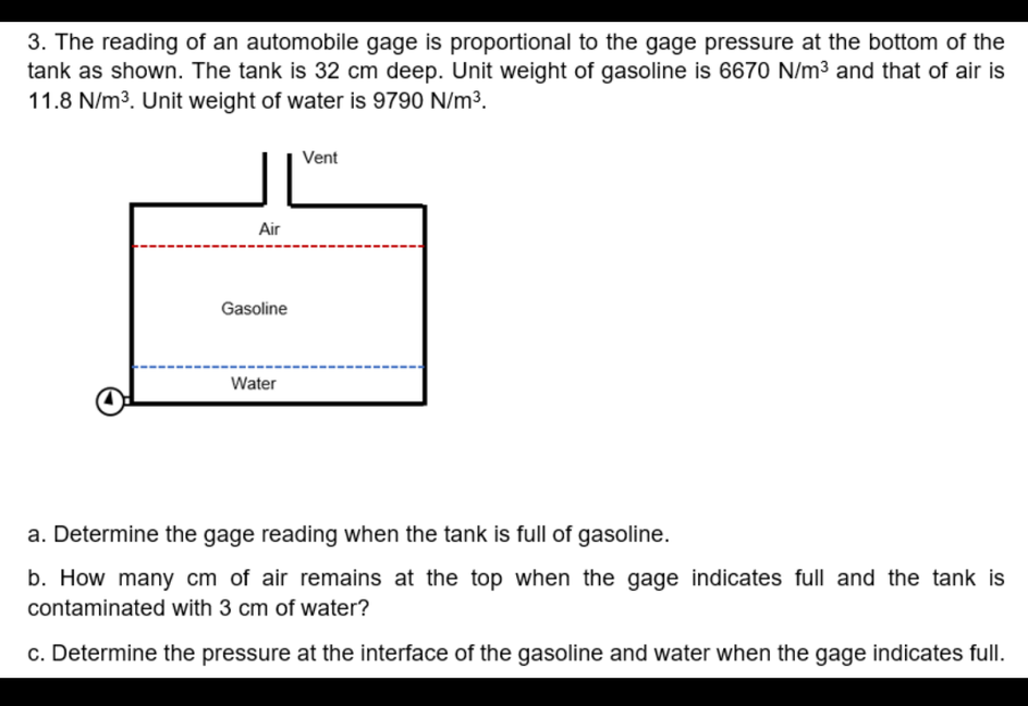 3. The reading of an automobile gage is proportional to the gage pressure at the bottom of the
tank as shown. The tank is 32 cm deep. Unit weight of gasoline is 6670 N/m³ and that of air is
11.8 N/m³. Unit weight of water is 9790 N/m³.
Vent
Air
Gasoline
Water
a. Determine the gage reading when the tank is full of gasoline.
b. How many cm of air remains at the top when the gage indicates full and the tank is
contaminated with 3 cm of water?
c. Determine the pressure at the interface of the gasoline and water when the gage indicates full.
