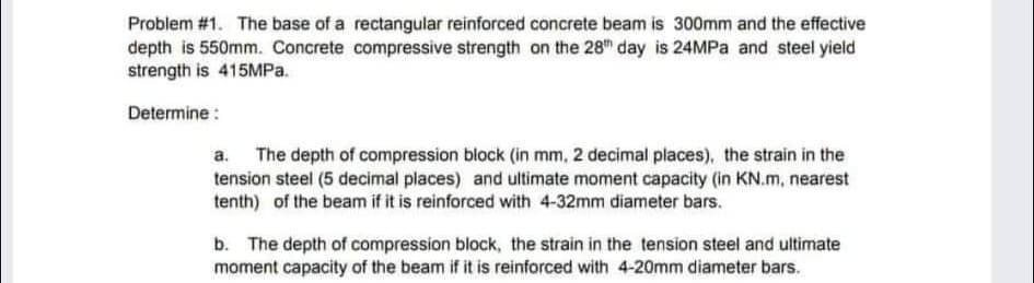 Problem #1. The base of a rectangular reinforced concrete beam is 300mm and the effective
depth is 550mm. Concrete compressive strength on the 28" day is 24MPA and steel yield
strength is 415MP..
Determine :
a. The depth of compression block (in mm, 2 decimal places), the strain in the
tension steel (5 decimal places) and ultimate moment capacity (in KN.m, nearest
tenth) of the beam if it is reinforced with 4-32mm diameter bars.
b. The depth of compression block, the strain in the tension steel and ultimate
moment capacity of the beam if it is reinforced with 4-20mm diameter bars.
