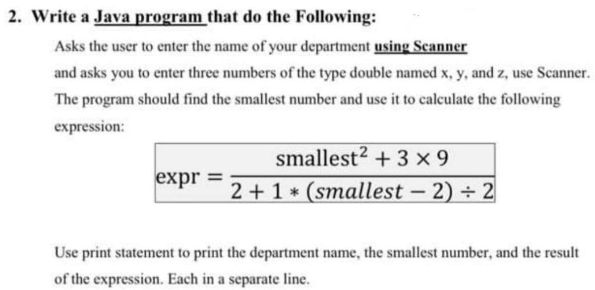 2. Write a Java program that do the Following:
Asks the user to enter the name of your department using Scanner
and asks you to enter three numbers of the type double named x, y, and z, use Scanner.
The program should find the smallest number and use it to calculate the following
expression:
smallest? + 3 x 9
2+1 * (smallest - 2) 2
expr =
Use print statement to print the department name, the smallest number, and the result
of the expression. Each in a separate line.
