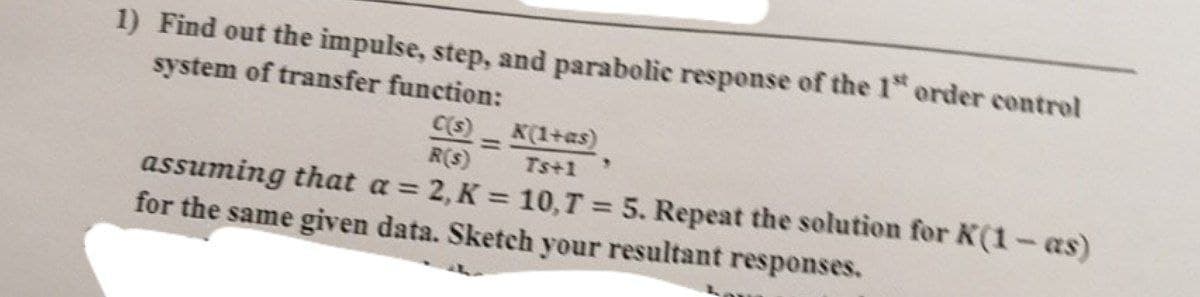 1) Find out the impulse, step, and parabolic response of the 1" order control
system of transfer function:
C(s)
K(1+as)
R(s)
Ts+1
assuming that a = 2, K = 10,T = 5. Repeat the solution for K(1-as)
for the same given data. Sketch your resultant responses.
%3D
%3D
