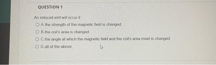 QUESTION 1
An induced emf will occur if
O A. the strength of the magnetic field is changed
OB. the coil's area is changed.
O C. the angle at which the magnetic field and the coil's area meet is changed.
O D. all of the above.
4