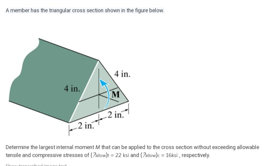 A member has the triangular cross section shown in the figure below.
4 in.
4 in.
M
-2 in.2 in.
Determine the largest internal moment M that can be applied to the cross section without exceeding allowable
tensile and compressive stresses of (?allow)t = 22 ksi and (?allow)c = 16ksi , respectively.
Sho

