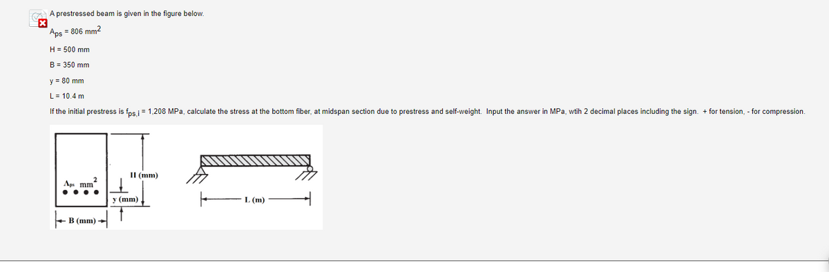 A prestressed beam is given in the figure below.
X
Aps = 806 mm²
H = 500 mm
B = 350 mm
y = 80 mm
L = 10.4 m
If the initial prestress is fps,i = 1,208 MPa, calculate the stress at the bottom fiber, at midspan section due to prestress and self-weight. Input the answer in MPa, wtih 2 decimal places including the sign. + for tension, - for compression.
2
Aps mm
B (mm)
II (mm)
y (mm)
L (m)