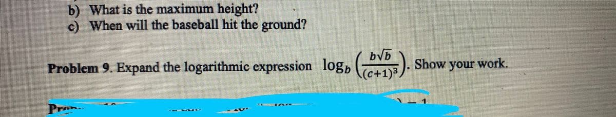 b) What is the maximum height?
c) When will the baseball hit the ground?
Problem 9. Expand the logarithmic expression logb
bvb
(c+1)³
Show your work.