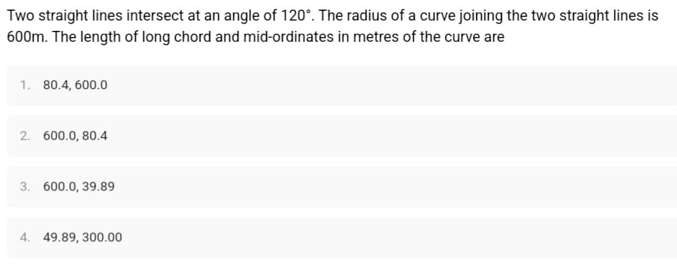 Two straight lines intersect at an angle of 120°. The radius of a curve joining the two straight lines is
600m. The length of long chord and mid-ordinates in metres of the curve are
1. 80.4, 600.0
2. 600.0, 80.4
3. 600.0, 39.89
4. 49.89, 300.00