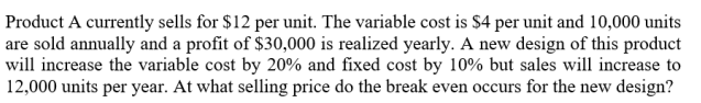 Product A currently sells for $12 per unit. The variable cost is $4 per unit and 10,000 units
are sold annually and a profit of $30,000 is realized yearly. A new design of this product
will increase the variable cost by 20% and fixed cost by 10% but sales will increase to
12,000 units per year. At what selling price do the break even occurs for the new design?
