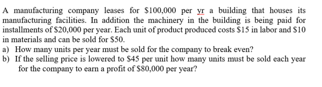 A manufacturing company leases for $100,000 per yr a building that houses its
manufacturing facilities. In addition the machinery in the building is being paid for
installments of $20,000 per year. Each unit of product produced costs $15 in labor and $10
in materials and can be sold for $50.
a) How many units per year must be sold for the company to break even?
b) If the selling price is lowered to $45 per unit how many units must be sold each year
for the company to earn a profit of $80,000 per year?
