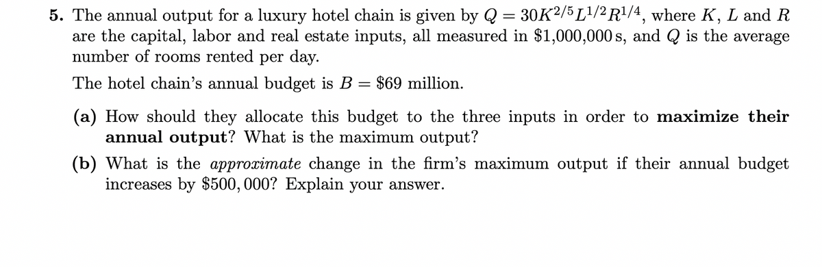 5. The annual output for a luxury hotel chain is given by Q = 30K²/5 L¹/2 R¹/4, where K, L and R
are the capital, labor and real estate inputs, all measured in $1,000,000 s, and Q is the average
number of rooms rented per day.
The hotel chain's annual budget is B = $69 million.
(a) How should they allocate this budget to the three inputs in order to maximize their
annual output? What is the maximum output?
(b) What is the approximate change in the firm's maximum output if their annual budget
increases by $500,000? Explain your answer.
