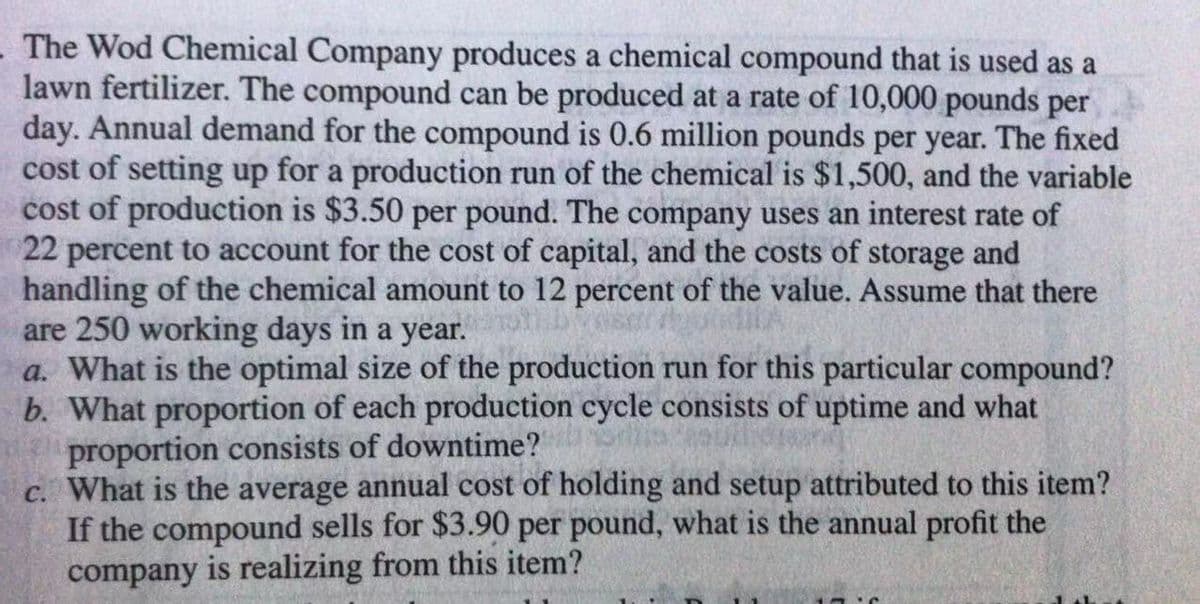 The Wod Chemical Company produces a chemical compound that is used as a
lawn fertilizer. The compound can be produced at a rate of 10,000 pounds per
day. Annual demand for the compound is 0.6 million pounds per year. The fixed
cost of setting up for a production run of the chemical is $1,500, and the variable
cost of production is $3.50 per pound. The company uses an interest rate of
22 percent to account for the cost of capital, and the costs of storage and
handling of the chemical amount to 12 percent of the value. Assume that there
are 250 working days in a year.
a. What is the optimal size of the production run for this particular compound?
b. What proportion of each production cycle consists of uptime and what
proportion consists of downtime?
c. What is the average annual cost of holding and setup attributed to this item?
If the compound sells for $3.90 per pound, what is the annual profit the
company is realizing from this item?

