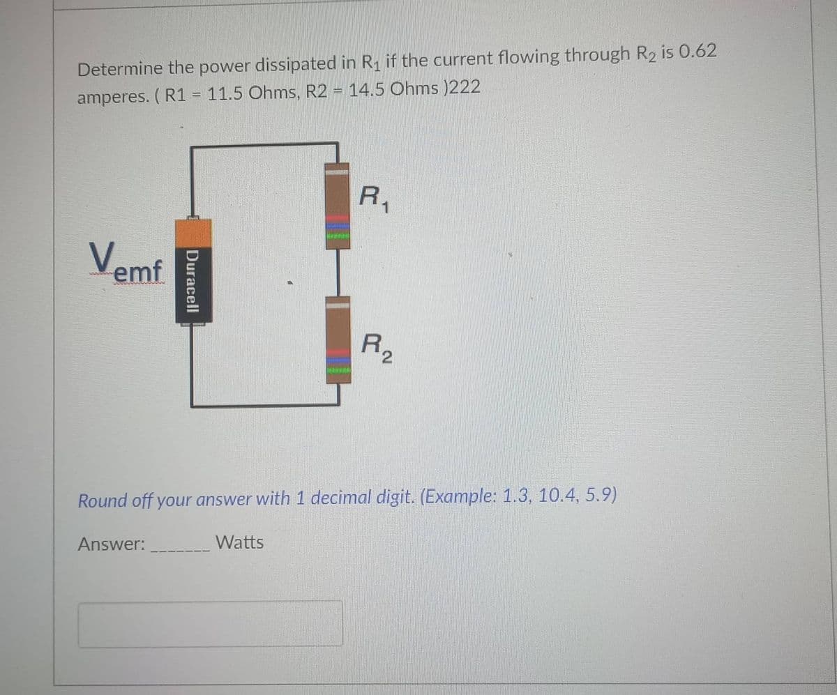Determine the power dissipated in R1 if the current flowing through R2 is 0.62
amperes. ( R1 = 11.5 Ohms, R2 = 14.5 Ohms )222
%3D
R,
Vemf
R2
Round off your answer with 1 decimal digit. (Example: 1.3, 10.4, 5.9)
Answer:
Watts
Duracell

