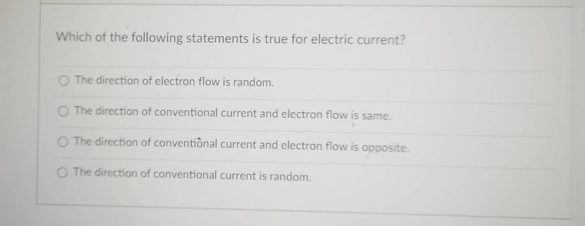 Which of the following statements is true for electric current?
O The direction of electron flow is random.
O The direction of conventional current and electron flow is same.
O The direction of conventional current and electron flow is opposite.
O The direction of conventional current is random.

