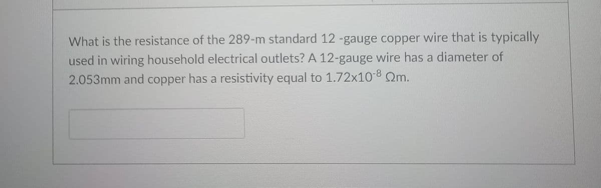 What is the resistance of the 289-m standard 12 -gauge copper wire that is typically
used in wiring household electrical outlets? A 12-gauge wire has a diameter of
2.053mm and copper has a resistivity equal to 1.72x10-8 Qm.
