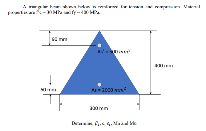 A triangular beam shown below is reinforced for tension and compression. Material
properties are f'c = 30 MPa and fy = 400 MPa.
90 mm
As' = 500 mm2
400 mm
60 mm
As = 2000 mm2
300 mm
Determine, B1, c, ɛt, Mn and Mu
