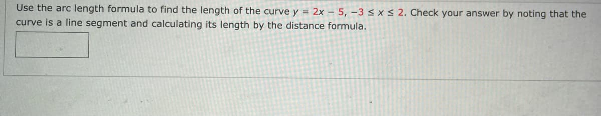 Use the arc length formula to find the length of the curve y = 2x – 5, –3 < x < 2. Check your answer by noting that the
curve is a line segment and calculating its length by the distance formula.
