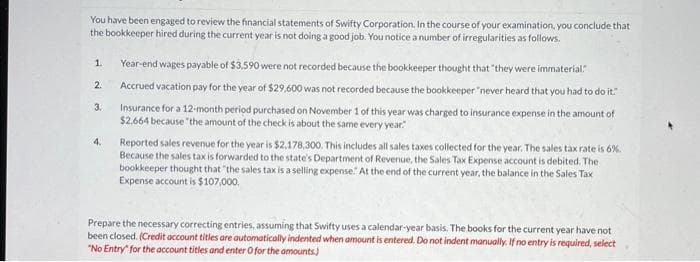 You have been engaged to review the financial statements of Swifty Corporation. In the course of your examination, you conclude that
the bookkeeper hired during the current year is not doing a good job. You notice a number of irregularities as follows.
1.
2.
3.
4.
Year-end wages payable of $3,590 were not recorded because the bookkeeper thought that "they were immaterial."
Accrued vacation pay for the year of $29,600 was not recorded because the bookkeeper "never heard that you had to do it."
Insurance for a 12-month period purchased on November 1 of this year was charged to insurance expense in the amount of
$2.664 because the amount of the check is about the same every year"
Reported sales revenue for the year is $2,178,300. This includes all sales taxes collected for the year. The sales tax rate is 6%.
Because the sales tax is forwarded to the state's Department of Revenue, the Sales Tax Expense account is debited. The
bookkeeper thought that "the sales tax is a selling expense. At the end of the current year, the balance in the Sales Tax
Expense account is $107,000.
Prepare the necessary correcting entries, assuming that Swifty uses a calendar-year basis. The books for the current year have not
been closed. (Credit account titles are automatically indented when amount is entered. Do not indent manually. If no entry is required, select
"No Entry for the account titles and enter O for the amounts)