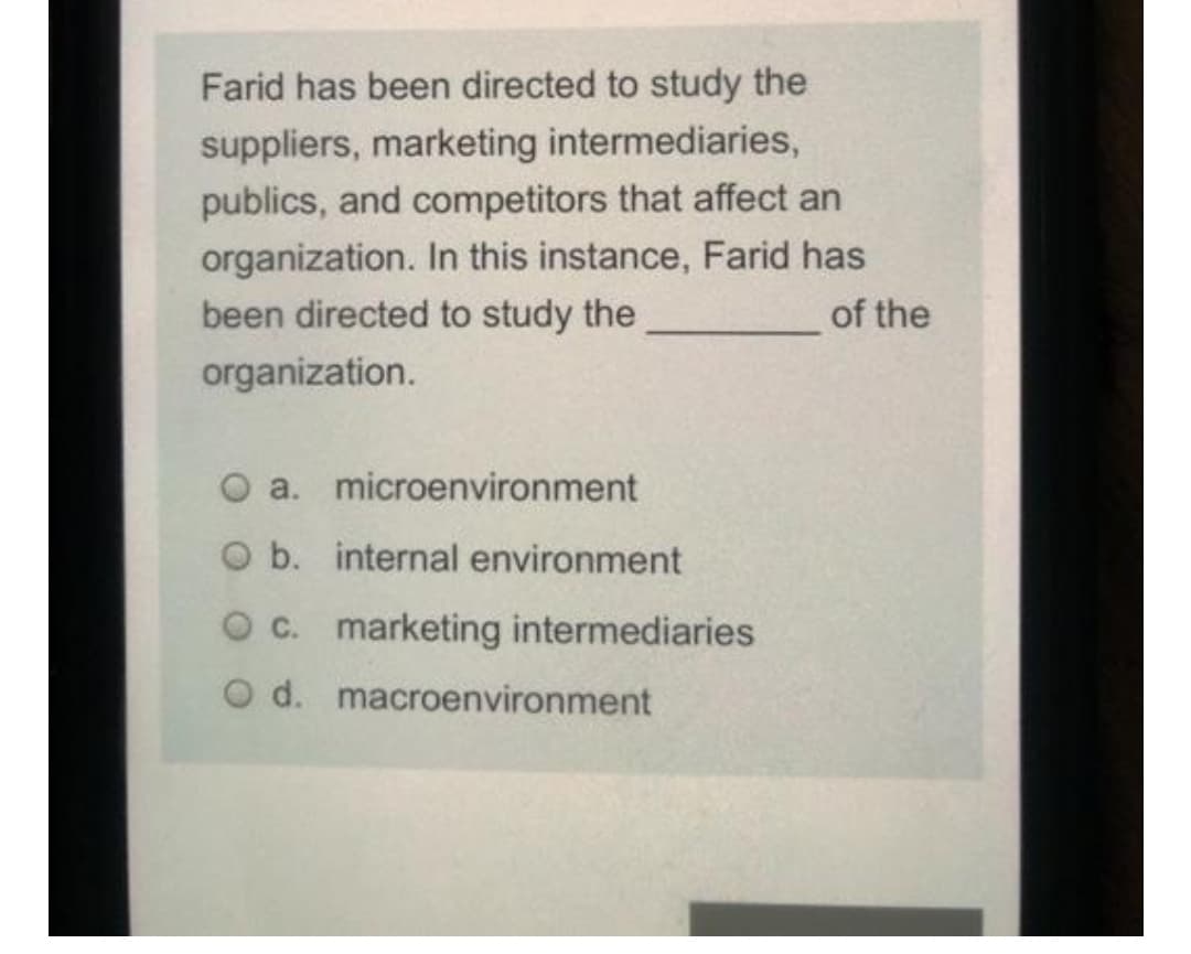 Farid has been directed to study the
suppliers, marketing intermediaries,
publics, and competitors that affect an
organization. In this instance, Farid has
been directed to study the
of the
organization.
O a. microenvironment
O b. internal environment
O c. marketing intermediaries
O d. macroenvironment
