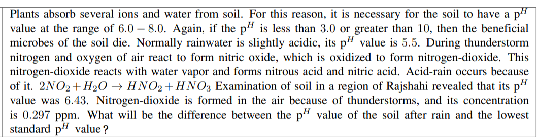 Plants absorb several ions and water from soil. For this reason, it is necessary for the soil to have a pH
value at the range of 6.0 – 8.0. Again, if the p4 is less than 3.0 or greater than 10, then the beneficial
microbes of the soil die. Normally rainwater is slightly acidic, its p# value is 5.5. During thunderstorm
nitrogen and oxygen of air react to form nitric oxide, which is oxidized to form nitrogen-dioxide. This
nitrogen-dioxide reacts with water vapor and forms nitrous acid and nitric acid. Acid-rain occurs because
of it. 2NO2+ H2O → HNO2+HNO3 Examination of soil in a region of Rajshahi revealed that its p"
value was 6.43. Nitrogen-dioxide is formed in the air because of thunderstorms, and its concentration
is 0.297 ppm. What will be the difference between the p" value of the soil after rain and the lowest
standard pH value ?
