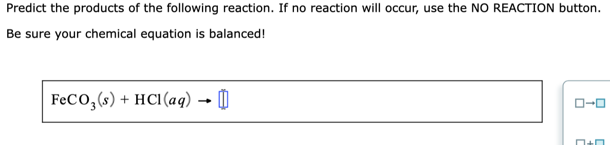 Predict the products of the following reaction. If no reaction will occur, use the NO REACTION button.
Be sure your chemical equation is balanced!
FeCO,(s) + HC1(ag) → |
