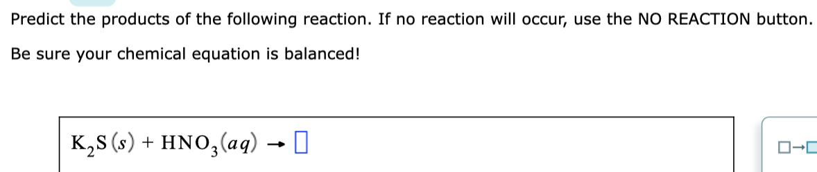Predict the products of the following reaction. If no reaction will occur, use the NO REACTION button.
Be sure your chemical equation is balanced!
K,s (s) + HNO,(ag) → 0
