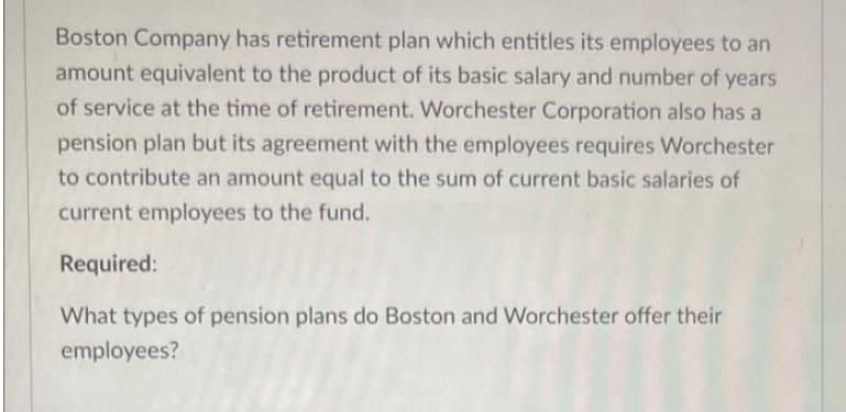 Boston Company has retirement plan which entitles its employees to an
amount equivalent to the product of its basic salary and number of years
of service at the time of retirement. Worchester Corporation also has a
pension plan but its agreement with the employees requires Worchester
to contribute an amount equal to the sum of current basic salaries of
current employees to the fund.
Required:
What types of pension plans do Boston and Worchester offer their
employees?
