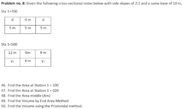 Problem no. 8: Given the following cross-sectional notes below with side slopes of 2:1 and a same base of 10 m,
Sta 1+700
d
O m
5m
5 m
5 m
Sta 1+500
12 m
Om
9 m
4 m
46. Find the Area at Station 1 + 100
47. Find the Area at Station 1 + 020
48. Find the Area middle (Am)
49. Find the Volume by End Area Method
50. Find the Volume using the Prismoidal method.
