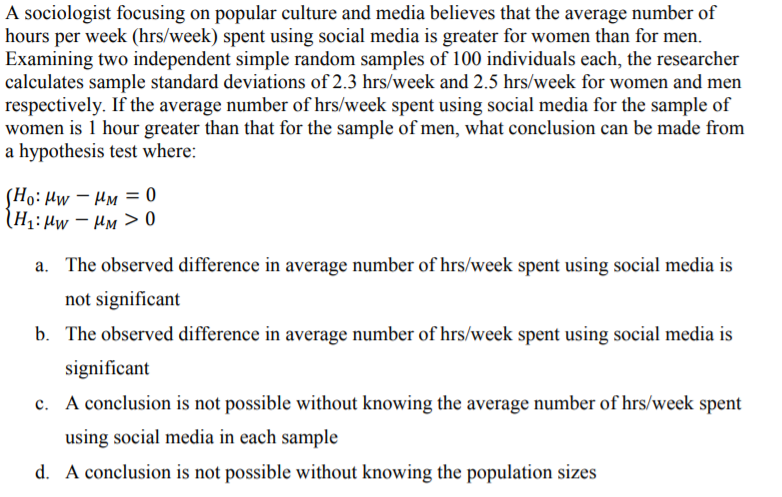 A sociologist focusing on popular culture and media believes that the average number of
hours per week (hrs/week) spent using social media is greater for women than for men.
Examining two independent simple random samples of 100 individuals each, the researcher
calculates sample standard deviations of 2.3 hrs/week and 2.5 hrs/week for women and men
respectively. If the average number of hrs/week spent using social media for the sample of
women is 1 hour greater than that for the sample of men, what conclusion can be made from
a hypothesis test where:
(Ho: Hw – Hm = 0
(H1:µw – HM > 0
a. The observed difference in average number of hrs/week spent using social media is
not significant
b. The observed difference in average number of hrs/week spent using social media is
significant
c. A conclusion is not possible without knowing the average number of hrs/week spent
using social media in each sample
d. A conclusion is not possible without knowing the population sizes
