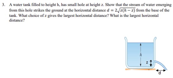 3. A water tank filled to height h, has small hole at height z. Show that the stream of water emerging
from this hole strikes the ground at the horizontal distance d = 2√z(h-2) from the base of the
tank. What choice of z gives the largest horizontal distance? What is the largest horizontal
distance?
N
←
