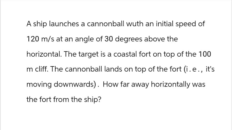 A ship launches a cannonball wuth an initial speed of
120 m/s at an angle of 30 degrees above the
horizontal. The target is a coastal fort on top of the 100
m cliff. The cannonball lands on top of the fort (i.e., it's
moving downwards). How far away horizontally was
the fort from the ship?