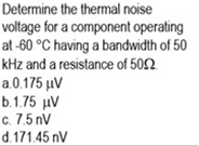 Determine the thermal noise
voltage for a component operating
at -60 °C having a bandwidth of 50
kHz and a resistance of 502
a0175 μν
b.1.75 µV
c. 7.5 nV
d.171.45 nV
