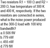 Two resistors R1 = 100 Q and R2 =
200 N, has temperature of 300 K
and 400 K, respectively. If the two
resistors are connected in series,
what is the noise power produced
at the 300-Q load with 100 kHz
bandwidth?
a.0.506 fW
b.779 nW
c. 455 nW
d.779 fW
