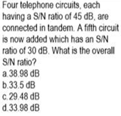 Four telephone circuits, each
having a S/N ratio of 45 dB, are
connected in tandem. A fifth circuit
is now added which has an S/N
ratio of 30 dB. What is the overall
S/N ratio?
a 38.98 dB
b.33.5 dB
c. 29.48 dB
d.33.98 dB
