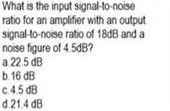 What is the input signal-to-noise
ratio for an amplifier with an output
signal-to-noise ratio of 18DB and a
noise figure of 4.5dB?
a 22.5 dB
b.16 dB
c.4.5 dB
d.21.4 dB
