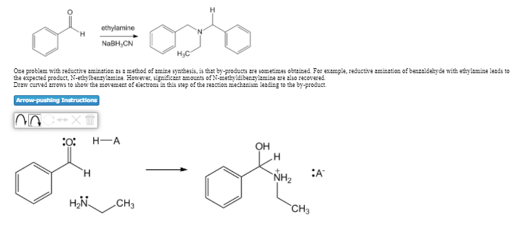 ethylamine
NABH,CN
One problem with reductive amination as a method of amine synthesis, is that by-products are sometimes obtained. For example, reductive zmination of benzaldehyde with ethylamine leads to
the expected product, N-ethylbenzylamine However, significant amounts of N-methyldibenzylamine are also recovered.
Draw curved arrows to show the movement of electrons in this step of the reaction mechanism leading to the by-product.
Arrow-pushing Instructions
H-A
OH
`H
NH2
:A
CH3
`CH3
