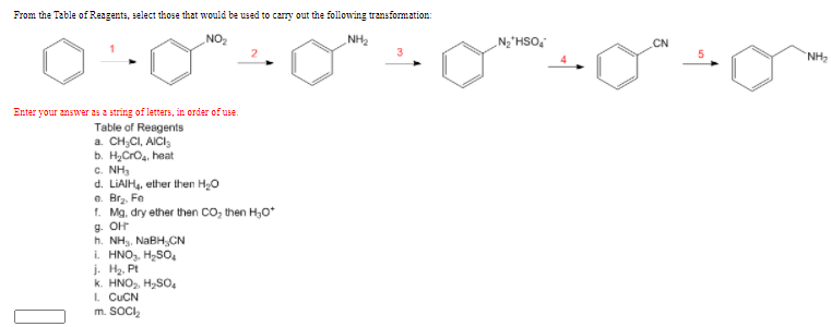 From the Table of Reagents, select those that would be used to carry out the following transformation:
NO
NH2
N2"HSO,
CN
NH
Enter your answer as a string of letters, in order of use.
Table of Reagents
a. CH;CI, AICI,
b. HyCrO, heat
c. NH3
d. LIAIH4, ether then H0
e. Brz. Fe
t. Mg, dry ether then CO, then H,0*
h. NH3, NaBH,CN
i. HNO,, H,SO,
j. Hz. Pt
k. HNO,, H,SO
I. CUCN
m. SOCI,
